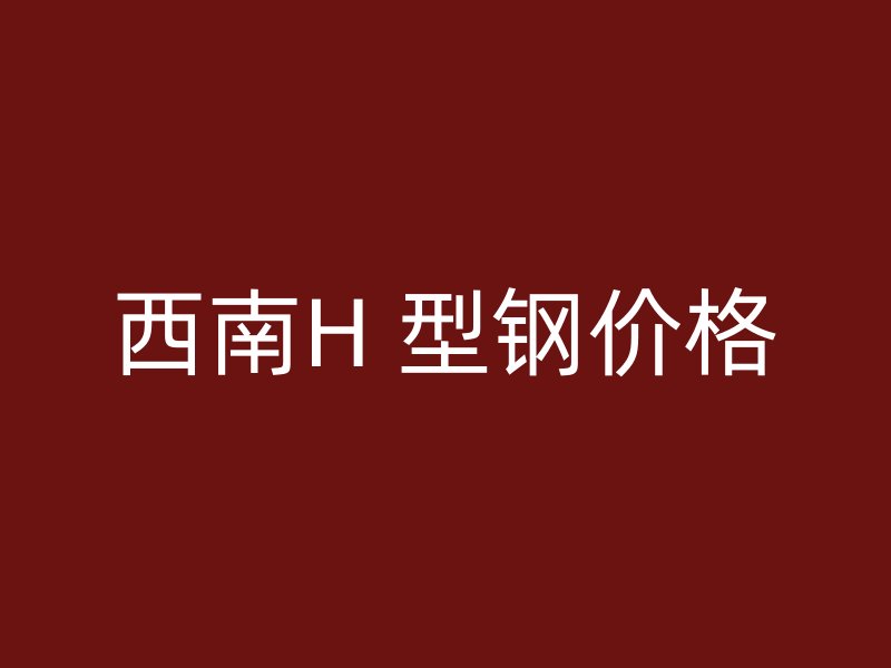 西南H 型钢价格