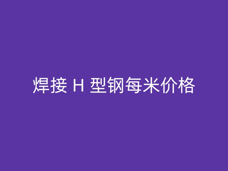焊接 H 型钢每米价格