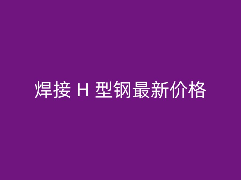 焊接 H 型钢最新价格