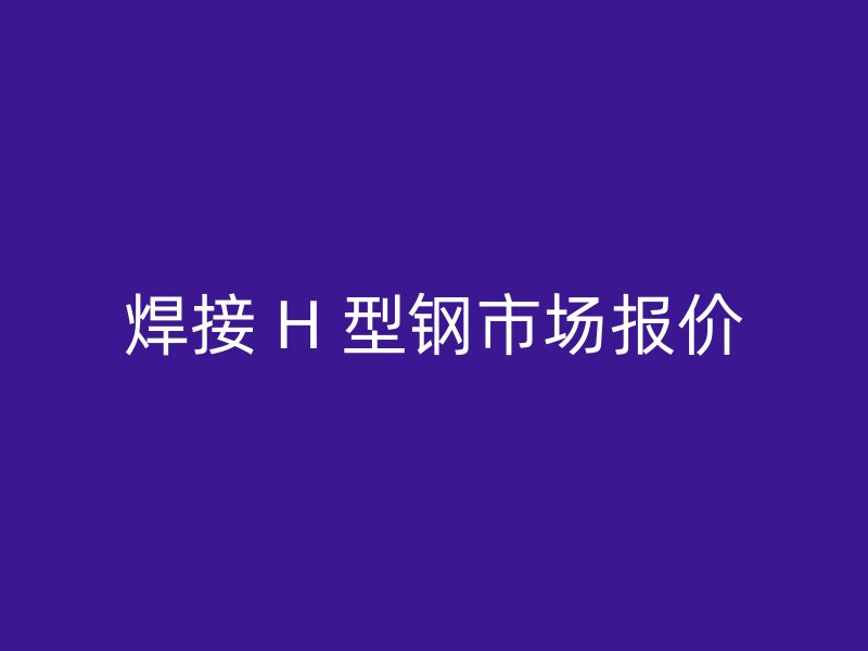 焊接 H 型钢市场报价
