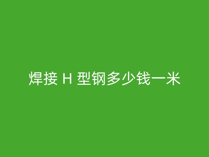 焊接 H 型钢多少钱一米
