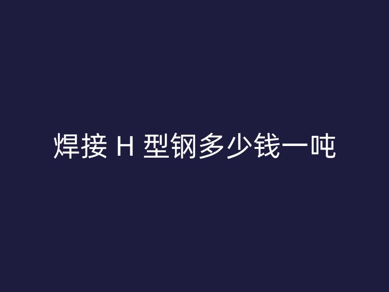 焊接 H 型钢多少钱一吨