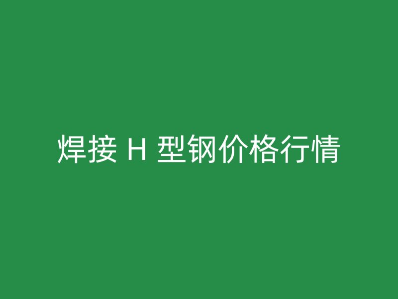焊接 H 型钢价格行情