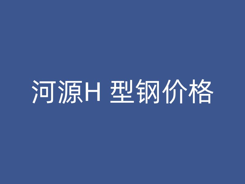 河源H 型钢价格