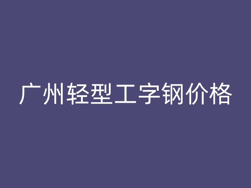 广州轻型工字钢价格