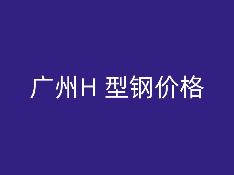 广州H 型钢价格