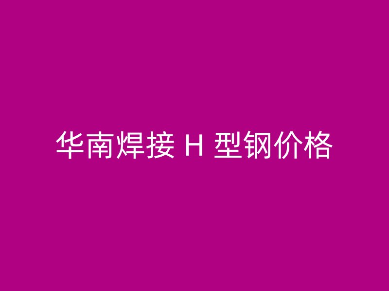 华南焊接 H 型钢价格