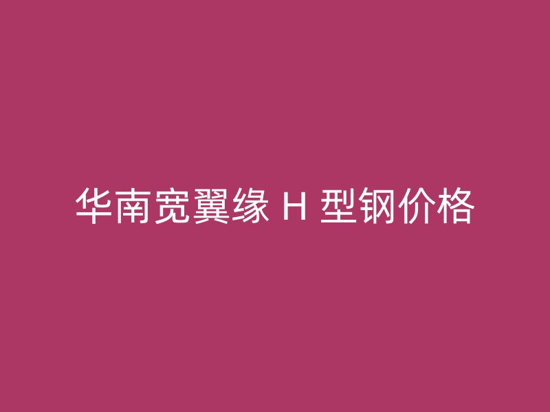 华南宽翼缘 H 型钢价格