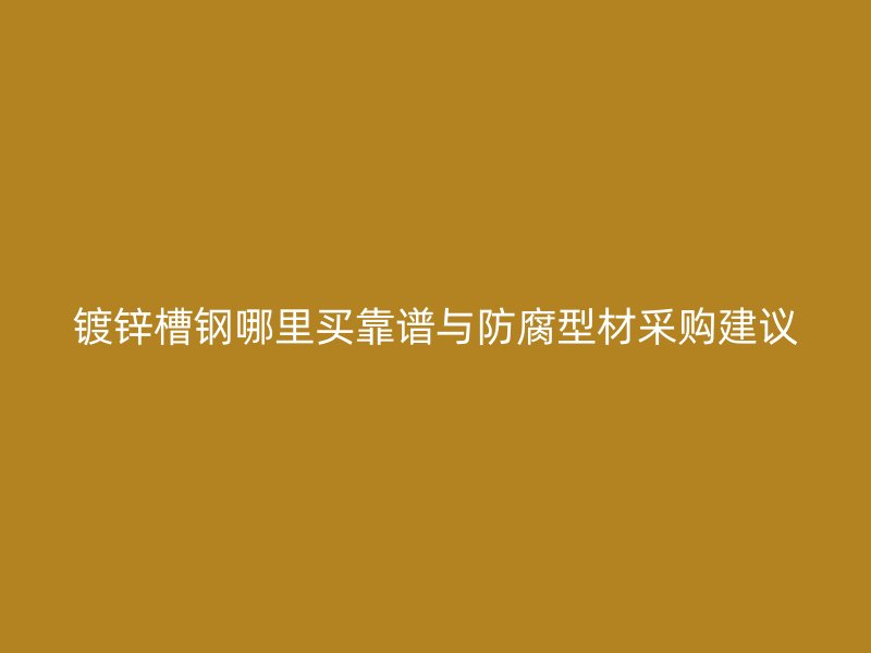 镀锌槽钢哪里买靠谱与防腐型材采购建议