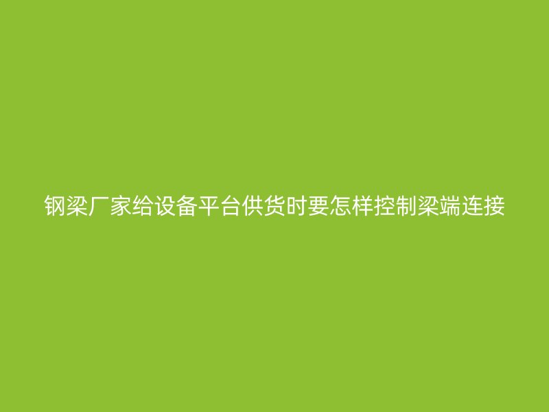 钢梁厂家给设备平台供货时要怎样控制梁端连接