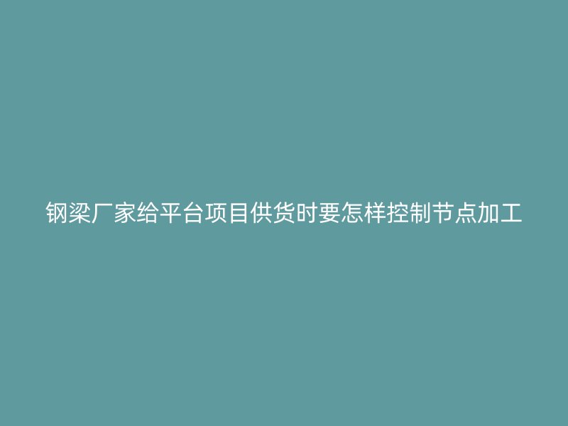 钢梁厂家给平台项目供货时要怎样控制节点加工