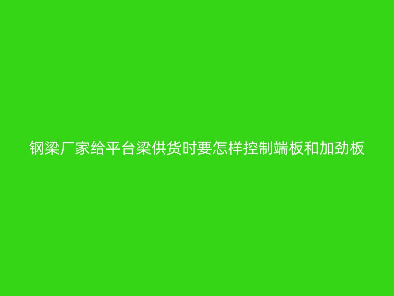 钢梁厂家给平台梁供货时要怎样控制端板和加劲板