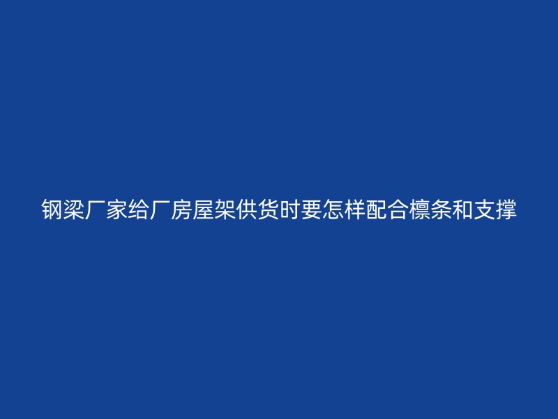 钢梁厂家给厂房屋架供货时要怎样配合檩条和支撑