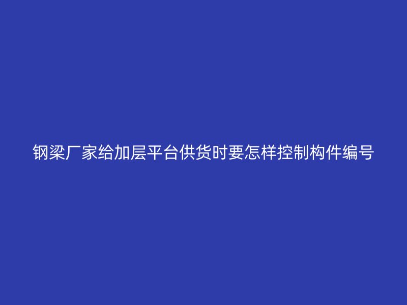 钢梁厂家给加层平台供货时要怎样控制构件编号