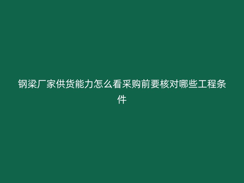 钢梁厂家供货能力怎么看采购前要核对哪些工程条件