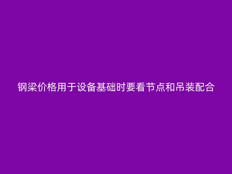 钢梁价格用于设备基础时要看节点和吊装配合