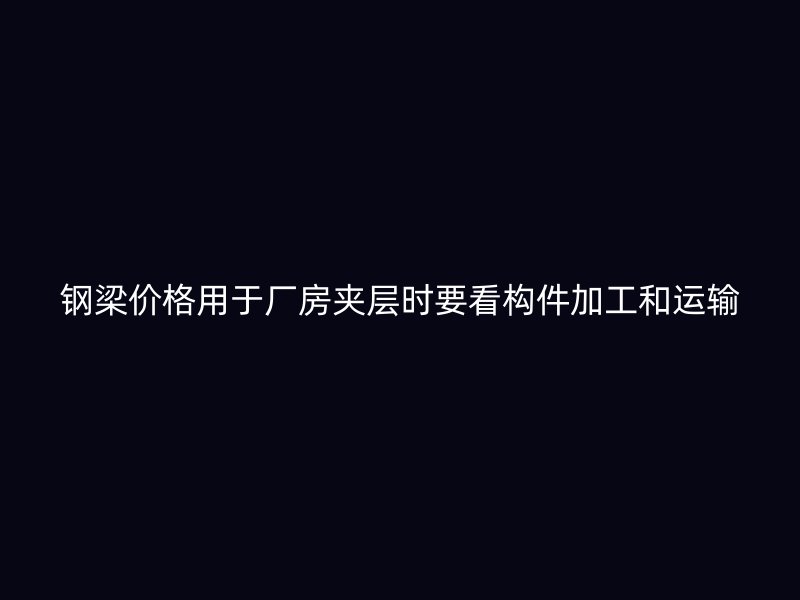 钢梁价格用于厂房夹层时要看构件加工和运输