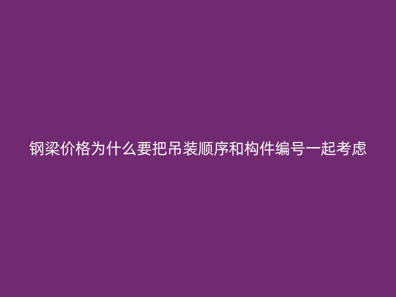 钢梁价格为什么要把吊装顺序和构件编号一起考虑