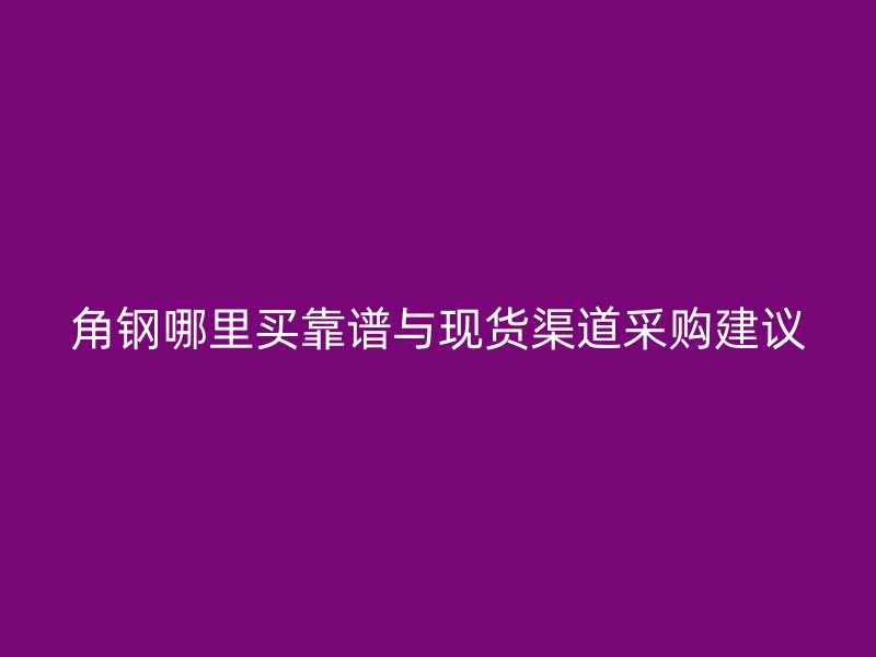 角钢哪里买靠谱与现货渠道采购建议