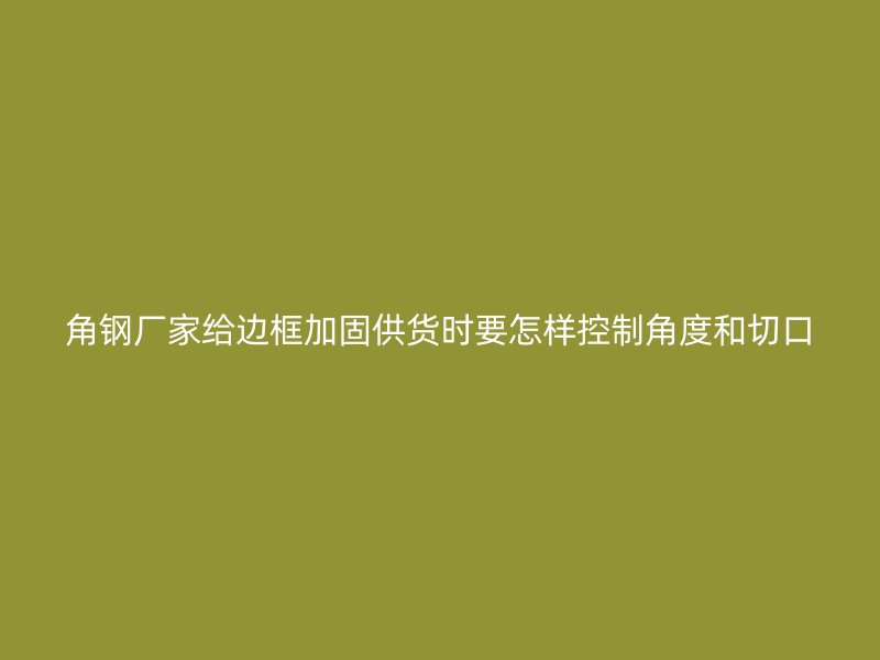 角钢厂家给边框加固供货时要怎样控制角度和切口