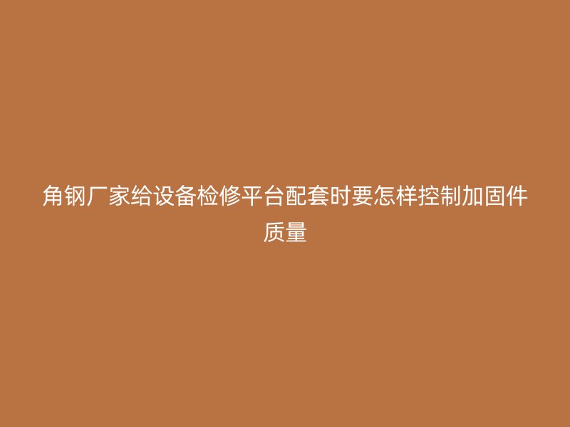 角钢厂家给设备检修平台配套时要怎样控制加固件质量