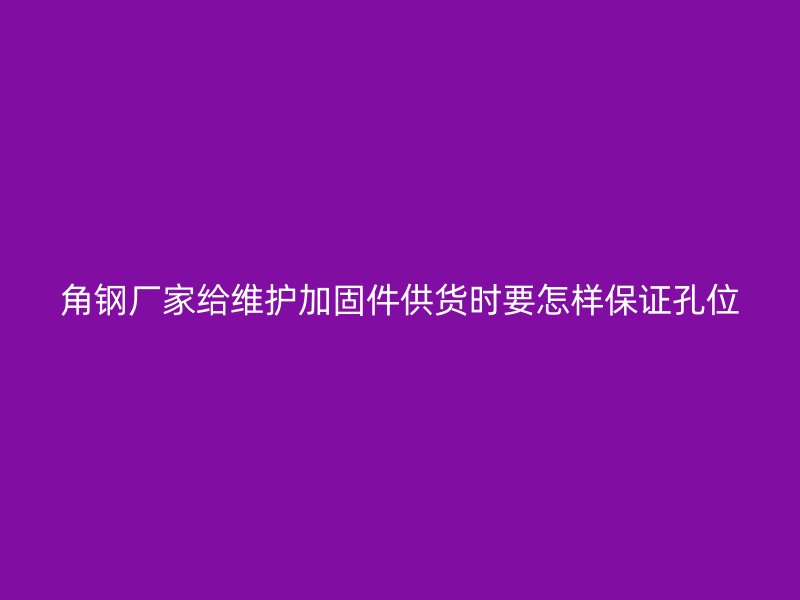 角钢厂家给维护加固件供货时要怎样保证孔位
