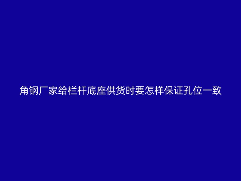 角钢厂家给栏杆底座供货时要怎样保证孔位一致