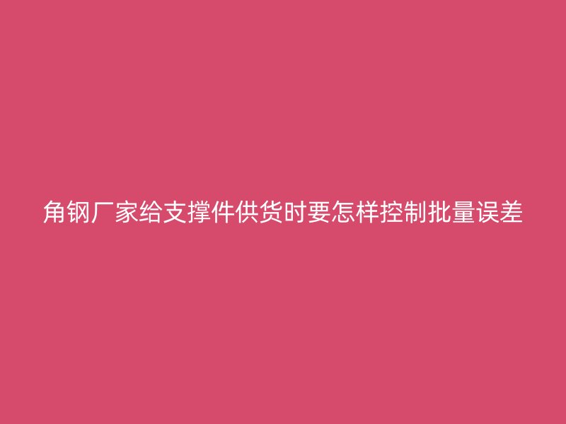 角钢厂家给支撑件供货时要怎样控制批量误差