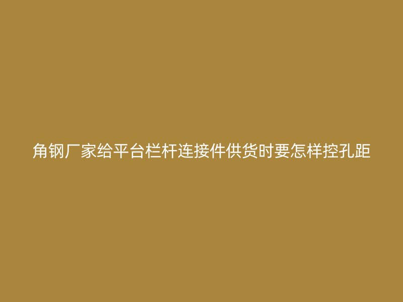 角钢厂家给平台栏杆连接件供货时要怎样控孔距