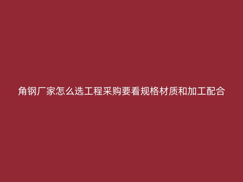 角钢厂家怎么选工程采购要看规格材质和加工配合