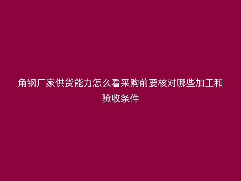 角钢厂家供货能力怎么看采购前要核对哪些加工和验收条件