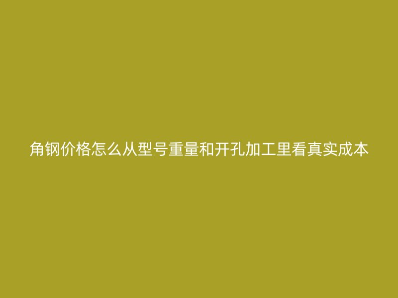 角钢价格怎么从型号重量和开孔加工里看真实成本