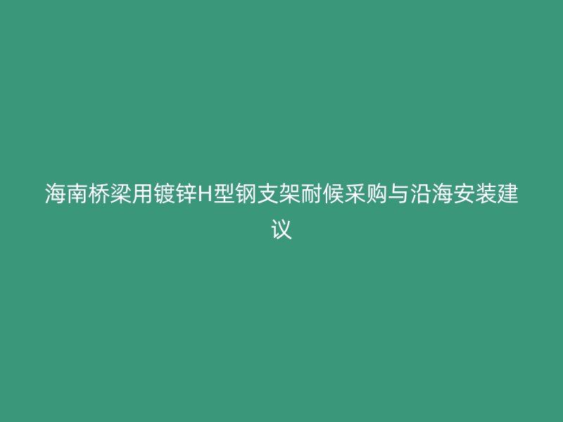 海南桥梁用镀锌H型钢支架耐候采购与沿海安装建议