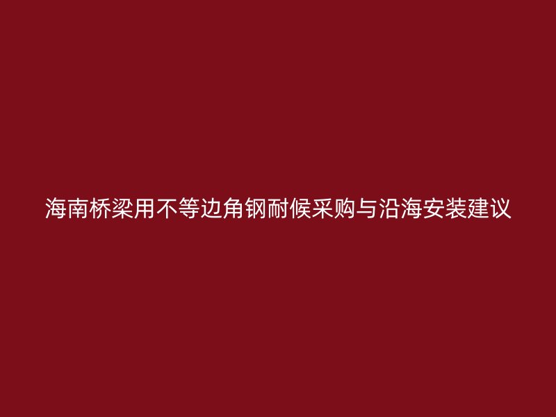 海南桥梁用不等边角钢耐候采购与沿海安装建议