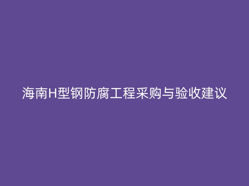 海南H型钢防腐工程采购与验收建议