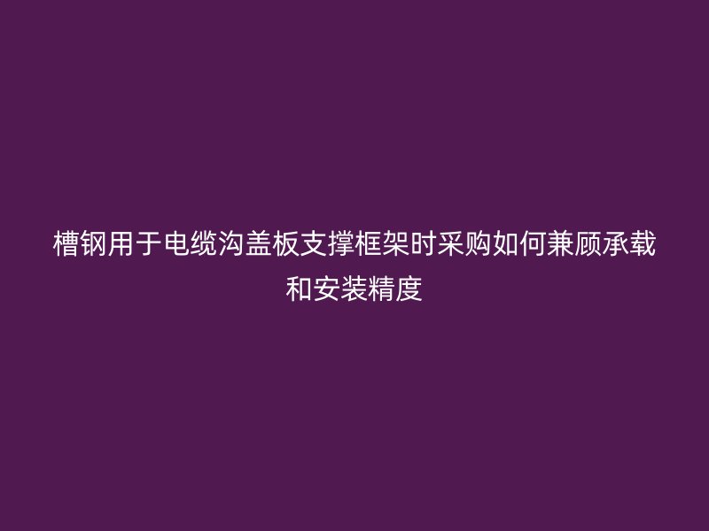 槽钢用于电缆沟盖板支撑框架时采购如何兼顾承载和安装精度