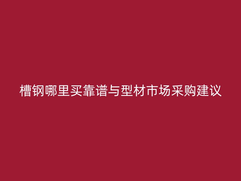 槽钢哪里买靠谱与型材市场采购建议