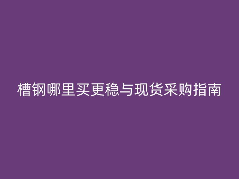 槽钢哪里买更稳与现货采购指南