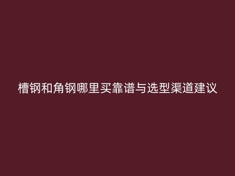 槽钢和角钢哪里买靠谱与选型渠道建议