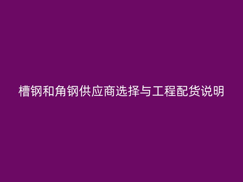 槽钢和角钢供应商选择与工程配货说明
