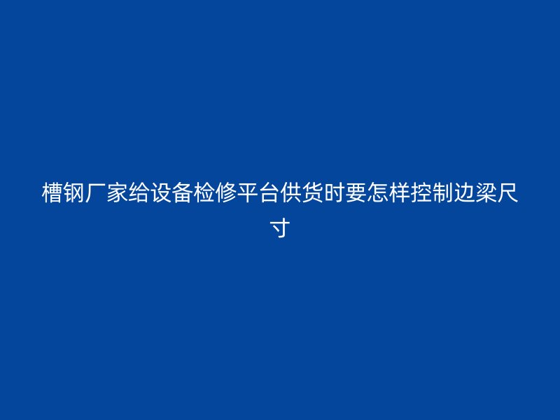 槽钢厂家给设备检修平台供货时要怎样控制边梁尺寸