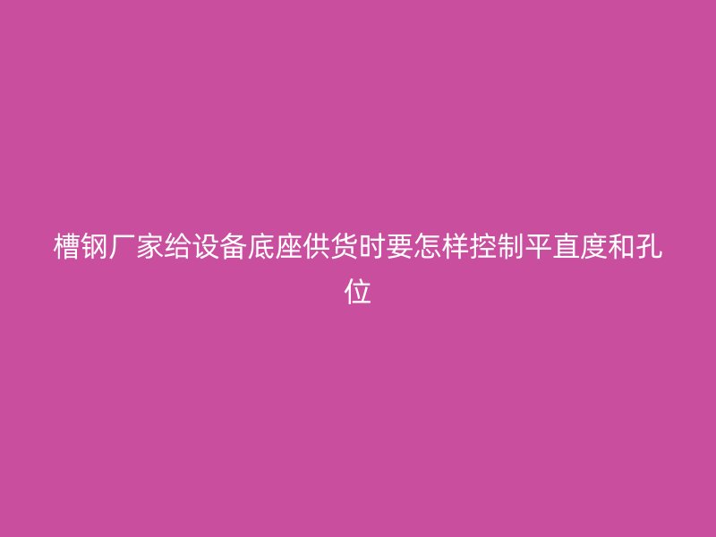 槽钢厂家给设备底座供货时要怎样控制平直度和孔位