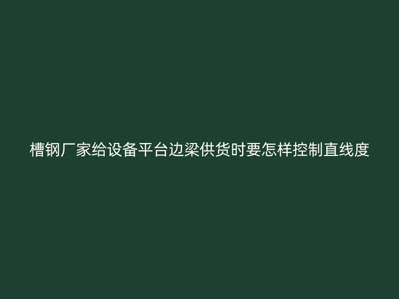 槽钢厂家给设备平台边梁供货时要怎样控制直线度