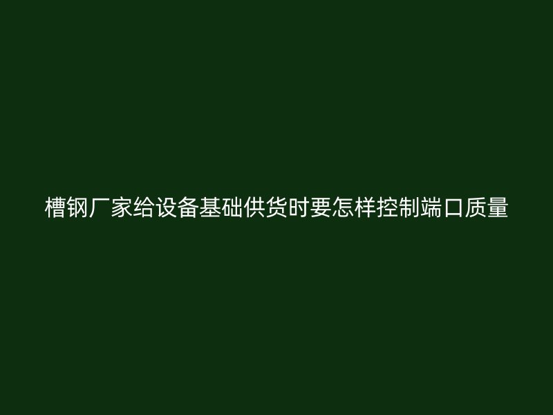 槽钢厂家给设备基础供货时要怎样控制端口质量