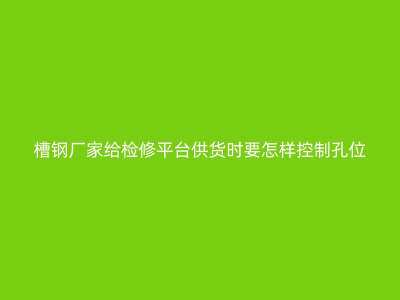 槽钢厂家给检修平台供货时要怎样控制孔位