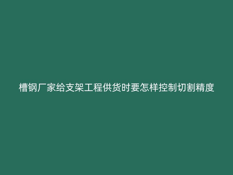 槽钢厂家给支架工程供货时要怎样控制切割精度