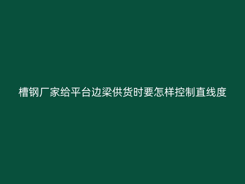 槽钢厂家给平台边梁供货时要怎样控制直线度
