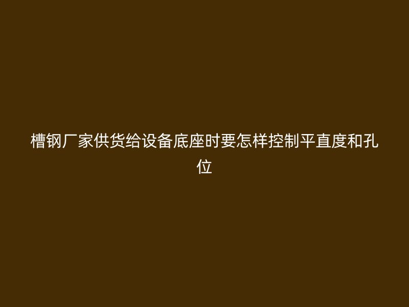 槽钢厂家供货给设备底座时要怎样控制平直度和孔位
