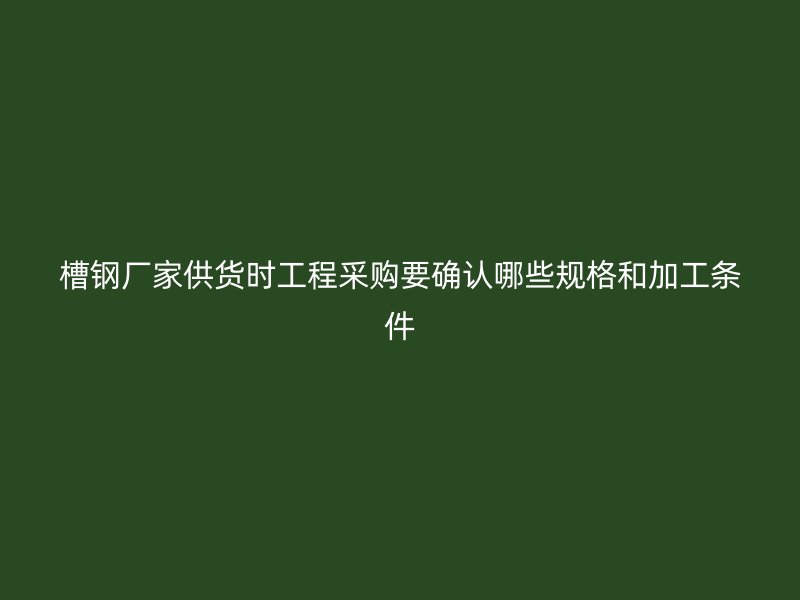 槽钢厂家供货时工程采购要确认哪些规格和加工条件
