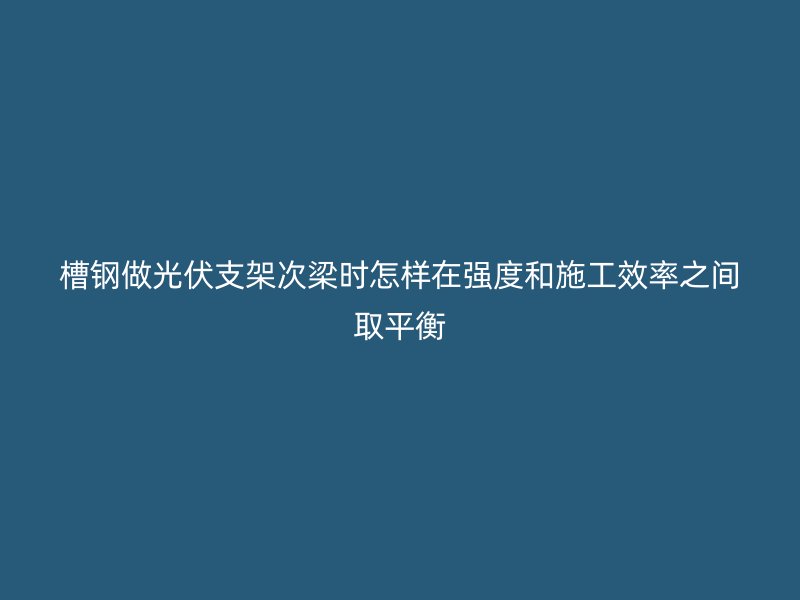 槽钢做光伏支架次梁时怎样在强度和施工效率之间取平衡
